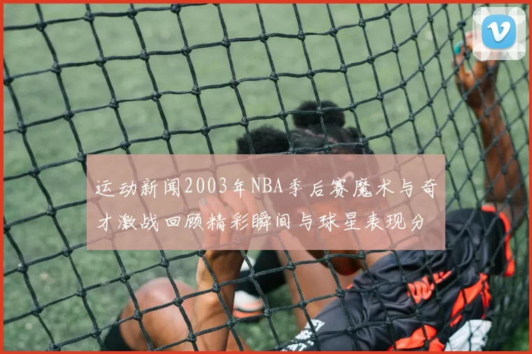 运动新闻2003年NBA季后赛魔术与奇才激战回顾精彩瞬间与球星表现分析