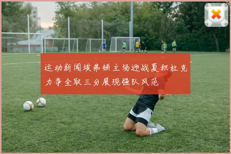 运动新闻埃弗顿主场迎战夏积杜克力争全取三分展现强队风范
